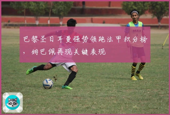 巴黎圣日耳曼强势领跑法甲积分榜，姆巴佩再现关键表现