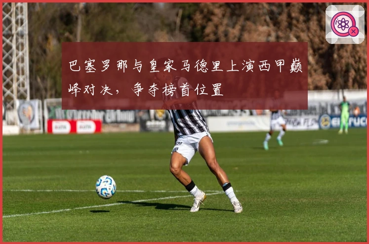 巴塞罗那与皇家马德里上演西甲巅峰对决，争夺榜首位置