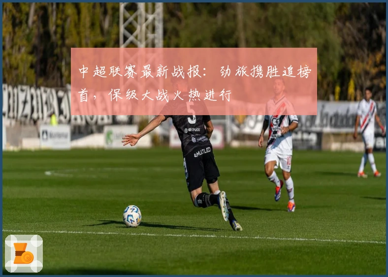 中超联赛最新战报：劲旅携胜追榜首，保级大战火热进行