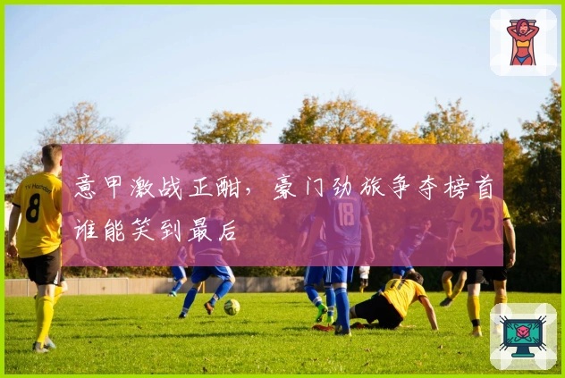 意甲激战正酣,豪门劲旅争夺榜首谁能笑到最后