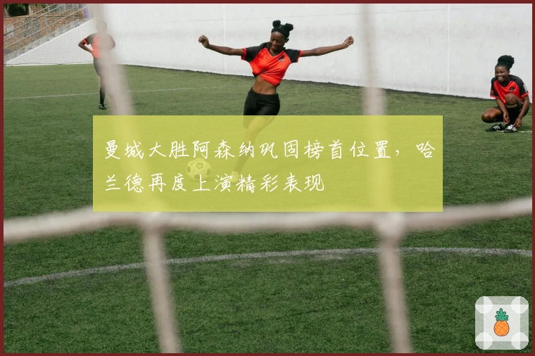 曼城大胜阿森纳巩固榜首位置，哈兰德再度上演精彩表现