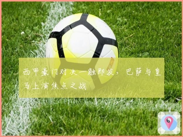 西甲豪门对决一触即发，巴萨与皇马上演焦点之战