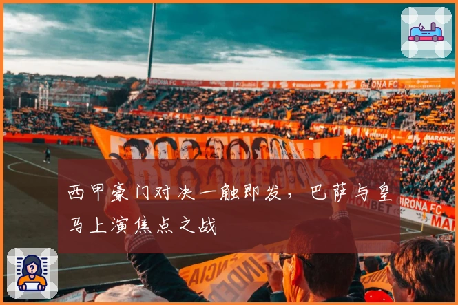 西甲豪门对决一触即发，巴萨与皇马上演焦点之战